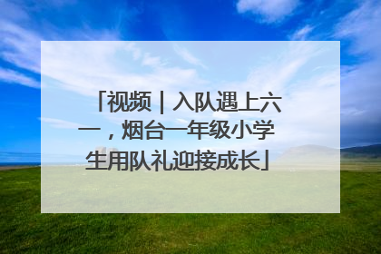 视频｜入队遇上六一，烟台一年级小学生用队礼迎接成长