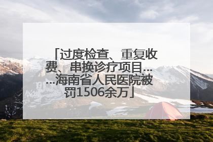 过度检查、重复收费、串换诊疗项目……海南省人民医院被罚1506余万
