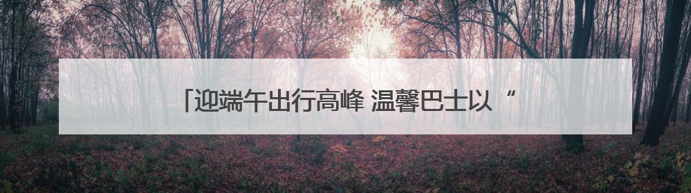 迎端午出行高峰 温馨巴士以“硬核+暖心”举措护航市民出行