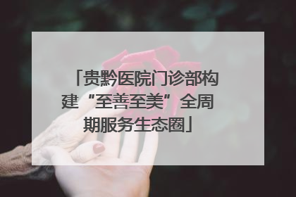 贵黔医院门诊部构建“至善至美”全周期服务生态圈