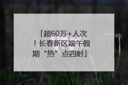 超60万+人次！长春新区端午假期“热”点四射