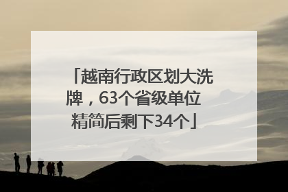 越南行政区划大洗牌，63个省级单位精简后剩下34个
