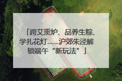 跨艾熏炉、品养生粽、学扎花灯……沪郊朱泾解锁端午“新玩法”