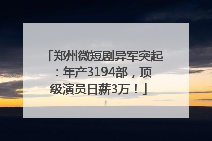郑州微短剧异军突起：年产3194部，顶级演员日薪3万！