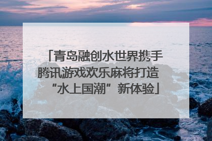 青岛融创水世界携手腾讯游戏欢乐麻将打造“水上国潮”新体验