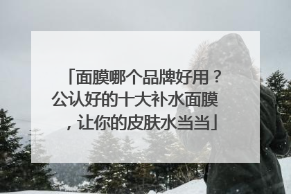面膜哪个品牌好用？公认好的十大补水面膜，让你的皮肤水当当