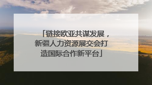 链接欧亚共谋发展，新疆人力资源展交会打造国际合作新平台