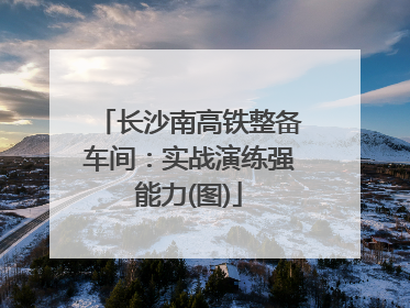 长沙南高铁整备车间：实战演练强能力(图)