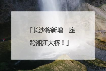 长沙将新增一座跨湘江大桥！