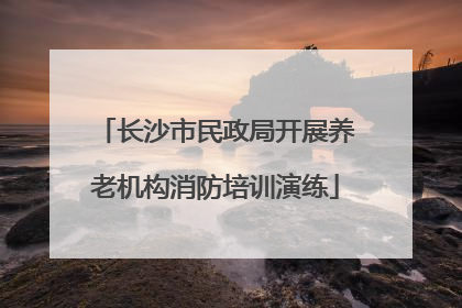 长沙市民政局开展养老机构消防培训演练