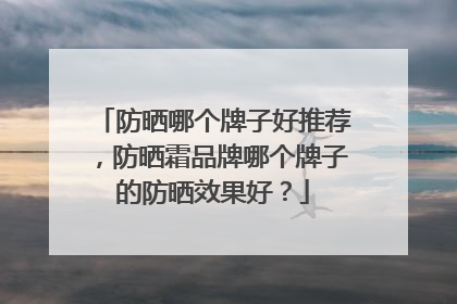 防晒哪个牌子好推荐，防晒霜品牌哪个牌子的防晒效果好？