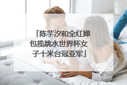 陈芋汐和全红婵包揽跳水世界杯女子十米台冠亚军
