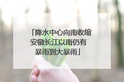 降水中心向南收缩 安徽长江以南仍有暴雨到大暴雨