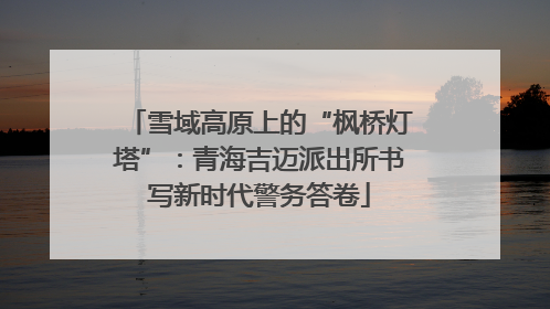 雪域高原上的“枫桥灯塔”：青海吉迈派出所书写新时代警务答卷