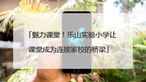 魅力课堂！乐山实验小学让课堂成为连接家校的桥梁