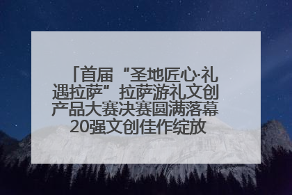 首届“圣地匠心·礼遇拉萨”拉萨游礼文创产品大赛决赛圆满落幕 20强文创佳作绽放雪域文化魅力