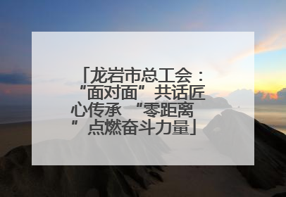 龙岩市总工会：“面对面”共话匠心传承 “零距离”点燃奋斗力量