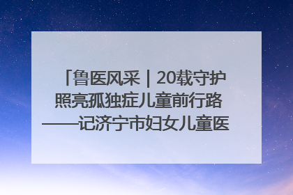 鲁医风采｜20载守护 照亮孤独症儿童前行路——记济宁市妇女儿童医院儿童康复中心主任、副主任技师赵淑珍