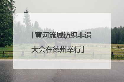 黄河流域纺织非遗大会在德州举行