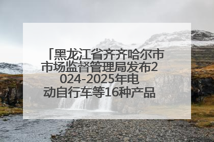 黑龙江省齐齐哈尔市市场监督管理局发布2024-2025年电动自行车等16种产品质量监督抽查情况
