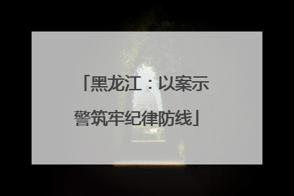 黑龙江：以案示警筑牢纪律防线