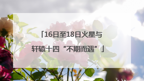 16日至18日火星与轩辕十四“不期而遇”