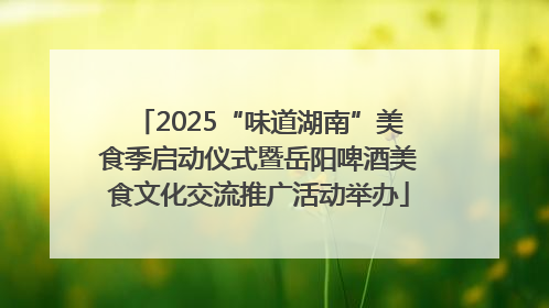 2025“味道湖南”美食季启动仪式暨岳阳啤酒美食文化交流推广活动举办