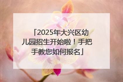 2025年大兴区幼儿园招生开始啦！手把手教您如何报名