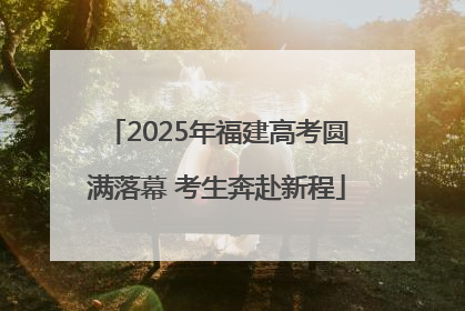 2025年福建高考圆满落幕 考生奔赴新程