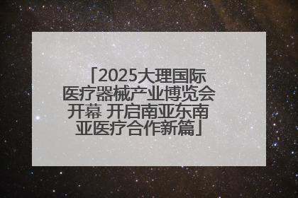 2025大理国际医疗器械产业博览会开幕 开启南亚东南亚医疗合作新篇