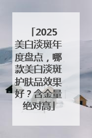 2025美白淡斑年度盘点，哪款美白淡斑护肤品效果好？含金量绝对高