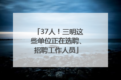 37人！三明这些单位正在选聘、招聘工作人员