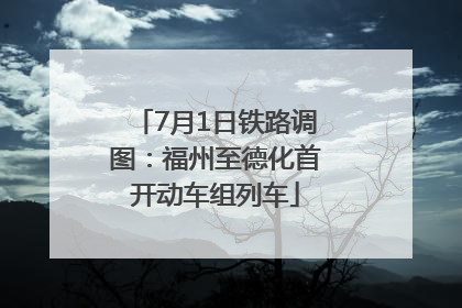 7月1日铁路调图：福州至德化首开动车组列车