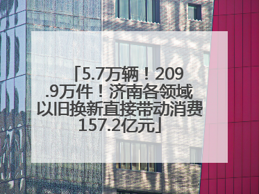 5.7万辆！209.9万件！济南各领域以旧换新直接带动消费157.2亿元