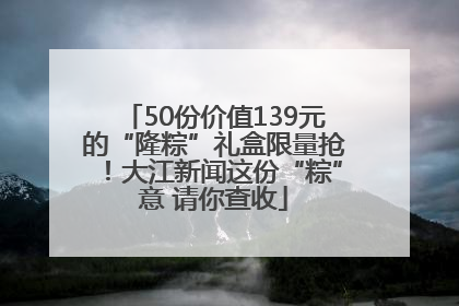 50份价值139元的“隆粽”礼盒限量抢！大江新闻这份“粽”意 请你查收