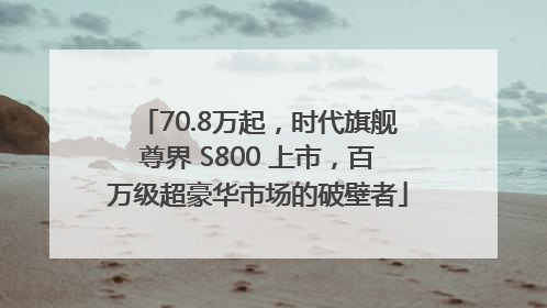 70.8万起，时代旗舰尊界 S800 上市，百万级超豪华市场的破壁者