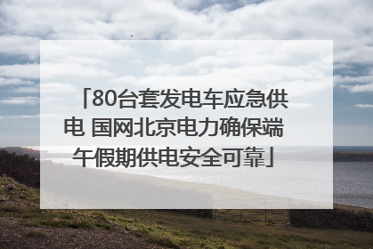 80台套发电车应急供电 国网北京电力确保端午假期供电安全可靠
